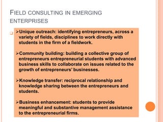 Students can have the opportunity to perform on the new venture( e.g. critiquing business plan, uncovering strengths and weaknesses of the management team and investigating the assumptions and risks associated with the business).  Field consulting in emerging enterprises Instead of merely focusing on field consulting work for start-up ventures, emphasis should also be placed on assisting organizations that are in the later stages of growth and development.