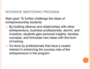It’s done by professionals that have a vested interest in enhancing the success rate of the entrepreneurs in the program.    Intensive mentoring programThere are a number of forms of mentoring:One-on-one : it’s more focused.