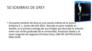 50 SOMBRAS DE GREY
• Cincuenta sombras de Grey es una novela erótica de la autora
británica E. L. James del año 2011. Narrada en gran medida en
Seattle, es la primera entrega de una trilogía que describe la relación
entre una recién graduada de la universidad, Anastasia Steele y el
joven magnate de negocios Christian Grey. UNA DE LAS PELICULAS
MAS VISTA
 