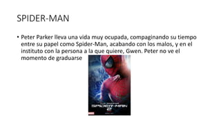 SPIDER-MAN
• Peter Parker lleva una vida muy ocupada, compaginando su tiempo
entre su papel como Spider-Man, acabando con los malos, y en el
instituto con la persona a la que quiere, Gwen. Peter no ve el
momento de graduarse
 