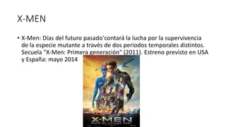 X-MEN
• X-Men: Días del futuro pasado‘contará la lucha por la supervivencia
de la especie mutante a través de dos periodos temporales distintos.
Secuela "X-Men: Primera generación" (2011). Estreno previsto en USA
y España: mayo 2014
 