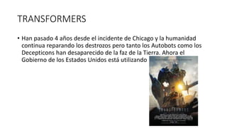 TRANSFORMERS
• Han pasado 4 años desde el incidente de Chicago y la humanidad
continua reparando los destrozos pero tanto los Autobots como los
Decepticons han desaparecido de la faz de la Tierra. Ahora el
Gobierno de los Estados Unidos está utilizando
 