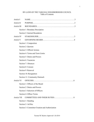 1

BY-LAWS OF THE TARZANA NEIGHBORHOOD COUNCIL
Table of Contents
Article I

NAME………………………………………………………………3

Article II

PURPOSE…………………………………………………………..3

Article III

BOUNDARIES……………………………………………………..3

Section 1: Boundary Description
Section 2: Internal Boundaries
Article IV

STAKEHOLDER…………………………………………………..3

Article V

GOVERNING BOARD……………………………………………4

Section 1: Composition
Section 2: Quorum
Section 3: Official Actions
Section 4: Terms and Term Limits
Section 5: Duties and Powers
Section 6: Vacancies
Section 7: Absences
Section 8: Censure
Section 9: Removal
Section 10: Resignation
Section 11: Community Outreach
Article VI

OFFICERS……………………………………………….………..6

Section 1: Officers of the Board
Section 2: Duties and Powers
Section 3: Selection of Officers
Section 4: Officer Terms
Article VII

COMMITTEES AND THEIR DUTIES……….……….…………8

Section 1: Standing
Section 2: Ad Hoc
Section 3: Committee Creation and Authorization

Tarzana NC Bylaws Approved 1-26-2014

 