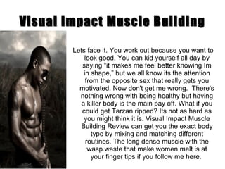 Visual Impact Muscle Building Lets face it. You work out because you want to look good. You can kid yourself all day by saying “it makes me feel better knowing Im in shape,” but we all know its the attention from the opposite sex that really gets you motivated. Now don't get me wrong.  There's nothing wrong with being healthy but having a killer body is the main pay off. What if you could get Tarzan ripped? Its not as hard as you might think it is. Visual Impact Muscle Building Review can get you the exact body type by mixing and matching different routines. The long dense muscle with the wasp waste that make women melt is at your finger tips if you follow me here.  