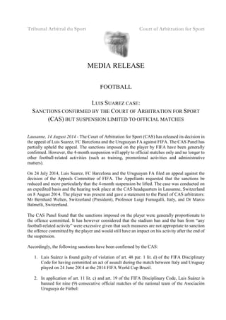 Tribunal Arbitral du Sport Court of Arbitration for Sport
MEDIA RELEASE
FOOTBALL
LUIS SUAREZ CASE:
SANCTIONS CONFIRMED BY THE COURT OF ARBITRATION FOR SPORT
(CAS) BUT SUSPENSION LIMITED TO OFFICIAL MATCHES
Lausanne, 14 August 2014 - The Court of Arbitration for Sport (CAS) has released its decision in
the appeal of Luis Suarez, FC Barcelona and the Uruguayan FA against FIFA. The CAS Panel has
partially upheld the appeal. The sanctions imposed on the player by FIFA have been generally
confirmed. However, the 4-month suspension will apply to official matches only and no longer to
other football-related activities (such as training, promotional activities and administrative
matters).
On 24 July 2014, Luis Suarez, FC Barcelona and the Uruguayan FA filed an appeal against the
decision of the Appeals Committee of FIFA. The Appellants requested that the sanctions be
reduced and more particularly that the 4-month suspension be lifted. The case was conducted on
an expedited basis and the hearing took place at the CAS headquarters in Lausanne, Switzerland
on 8 August 2014. The player was present and gave a statement to the Panel of CAS arbitrators:
Mr Bernhard Welten, Switzerland (President), Professor Luigi Fumagalli, Italy, and Dr Marco
Balmelli, Switzerland.
The CAS Panel found that the sanctions imposed on the player were generally proportionate to
the offence committed. It has however considered that the stadium ban and the ban from “any
football-related activity” were excessive given that such measures are not appropriate to sanction
the offence committed by the player and would still have an impact on his activity after the end of
the suspension.
Accordingly, the following sanctions have been confirmed by the CAS:
1. Luis Suárez is found guilty of violation of art. 48 par. 1 lit. d) of the FIFA Disciplinary
Code for having committed an act of assault during the match between Italy and Uruguay
played on 24 June 2014 at the 2014 FIFA World Cup Brazil.
2. In application of art. 11 lit. c) and art. 19 of the FIFA Disciplinary Code, Luis Suárez is
banned for nine (9) consecutive official matches of the national team of the Asociación
Uruguaya de Fútbol:
 