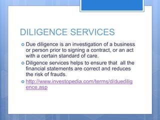DILIGENCE SERVICES
 Due diligence is an investigation of a business
or person prior to signing a contract, or an act
with a certain standard of care.
 Diligence services helps to ensure that all the
financial statements are correct and reduces
the risk of frauds.
 http://www.investopedia.com/terms/d/duedilig
ence.asp
 