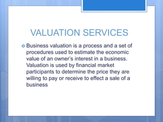 VALUATION SERVICES
 Business valuation is a process and a set of
procedures used to estimate the economic
value of an owner’s interest in a business.
Valuation is used by financial market
participants to determine the price they are
willing to pay or receive to effect a sale of a
business
 