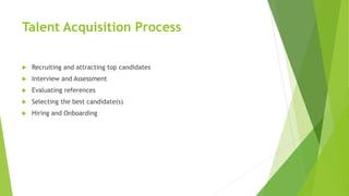 Talent Acquisition Process
 Recruiting and attracting top candidates
 Interview and Assessment
 Evaluating references
 Selecting the best candidate(s)
 Hiring and Onboarding
 