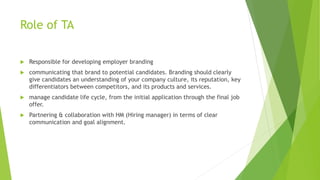 Role of TA
 Responsible for developing employer branding
 communicating that brand to potential candidates. Branding should clearly
give candidates an understanding of your company culture, its reputation, key
differentiators between competitors, and its products and services.
 manage candidate life cycle, from the initial application through the final job
offer.
 Partnering & collaboration with HM (Hiring manager) in terms of clear
communication and goal alignment.
 