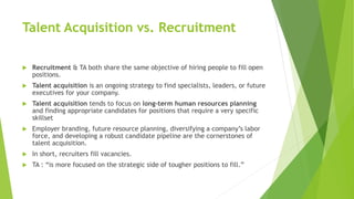 Talent Acquisition vs. Recruitment
 Recruitment & TA both share the same objective of hiring people to fill open
positions.
 Talent acquisition is an ongoing strategy to find specialists, leaders, or future
executives for your company.
 Talent acquisition tends to focus on long-term human resources planning
and finding appropriate candidates for positions that require a very specific
skillset
 Employer branding, future resource planning, diversifying a company’s labor
force, and developing a robust candidate pipeline are the cornerstones of
talent acquisition.
 In short, recruiters fill vacancies.
 TA : “is more focused on the strategic side of tougher positions to fill.”
 