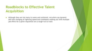 Roadblocks to Effective Talent
Acquisition
 Although they are too many to name and scattered, recruiters say dynamic
skill sets changing at lightning speed and candidates walking out with multiple
job offers for a given requisition are a tough nut to track
 