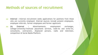 Methods of sources of recruitment
(a) Internal : Internal recruitment seeks applications for positions from those
who are currently employed. Internal sources include present employees,
employee referrals, former employees and former applicants
(b) (b) External : Advertisements, employment exchanges,
college/university/institute placement services, walk-ins and write-ins,
consultants, contractors, displaced persons, radio and television,
competitors & Social Media Platform.
 