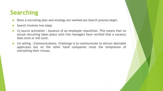 Searching
 Once a recruiting plan and strategy are worked out.Search process begin.
 Search involves two steps
 (i) source activation : Issuance of an employee requisition. This means that no
actual recruiting takes place until line managers have verified that a vacancy
does exist or will exist.
 (ii) selling : Communications. Challenge is to communicate to attract desirable
applicants but on the other hand companies resist the temptation of
overselling their virtues.
 