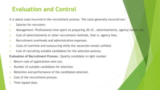 Evaluation and Control
It is about costs incurred in the recruitment process. The costs generally incurred are:
1. Salaries for recruiters
2. Management /Professional time spent on preparing JD/JS , advertisements, agency liaison, etc.
3. Cost of advertisements or other recruitment methods, that is, agency fees.
4. Recruitment overheads and administrative expenses.
5. Costs of overtime and outsourcing while the vacancies remain unfilled.
6. Cost of recruiting suitable candidates for the selection process.
Evaluation of Recruitment Process : Quality candidate in right number
1. Return rate of applications sent out.
2. Number of suitable candidates for selection.
3. Retention and performance of the candidates selected.
4. Cost of the recruitment process.
5. Time lapsed data.
 