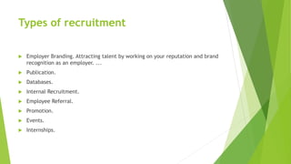Types of recruitment
 Employer Branding. Attracting talent by working on your reputation and brand
recognition as an employer. ...
 Publication.
 Databases.
 Internal Recruitment.
 Employee Referral.
 Promotion.
 Events.
 Internships.
 