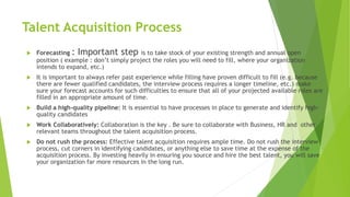 Talent Acquisition Process
 Forecasting : Important step is to take stock of your existing strength and annual open
position ( example : don’t simply project the roles you will need to fill, where your organization
intends to expand, etc.)
 It is important to always refer past experience while filling have proven difficult to fill (e.g. because
there are fewer qualified candidates, the interview process requires a longer timeline, etc.) make
sure your forecast accounts for such difficulties to ensure that all of your projected available roles are
filled in an appropriate amount of time.
 Build a high-quality pipeline: It is essential to have processes in place to generate and identify high-
quality candidates
 Work Collaboratively: Collaboration is the key . Be sure to collaborate with Business, HR and other
relevant teams throughout the talent acquisition process.
 Do not rush the process: Effective talent acquisition requires ample time. Do not rush the interview
process, cut corners in identifying candidates, or anything else to save time at the expense of the
acquisition process. By investing heavily in ensuring you source and hire the best talent, you will save
your organization far more resources in the long run.
 