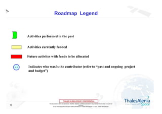 Roadmap Legend

Activities performed in the past
Activities currently funded
Future activites with funds to be allocated
1, 3

10

Indicates who was/is the contributor (refer to “past and ongoing project
and budget”)

This document is not to be reproduced, modified, adapted, published, translated in any material form in whole or in part nor
disclosed
to any third party without the prior written permission of Thales Alenia Space -  2012, Thales Alenia Space

 