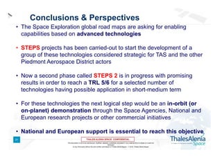 Conclusions & Perspectives
• The Space Exploration global road maps are asking for enabling
capabilities based on advanced technologies
• STEPS projects has been carried-out to start the development of a
group of these technologies considered strategic for TAS and the other
Piedmont Aerospace District actors
• Now a second phase called STEPS 2 is in progress with promising
results in order to reach a TRL 5/6 for a selected number of
technologies having possible application in short-medium term
• For these technologies the next logical step would be an in-orbit (or
on-planet) demonstration through the Space Agencies, National and
European research projects or other commercial initiatives
• National and European support is essential to reach this objective
21
This document is not to be reproduced, modified, adapted, published, translated in any material form in whole or in part nor
disclosed
to any third party without the prior written permission of Thales Alenia Space -  2012, Thales Alenia Space

 