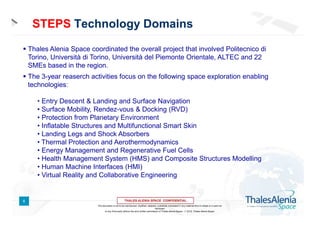 STEPS Technology Domains
Thales Alenia Space coordinated the overall project that involved Politecnico di
Torino, Università di Torino, Università del Piemonte Orientale, ALTEC and 22
SMEs based in the region.
The 3-year reaserch activities focus on the following space exploration enabling
technologies:
• Entry Descent & Landing and Surface Navigation
• Surface Mobility, Rendez-vous & Docking (RVD)
• Protection from Planetary Environment
• Inflatable Structures and Multifunctional Smart Skin
• Landing Legs and Shock Absorbers
• Thermal Protection and Aerothermodynamics
• Energy Management and Regenerative Fuel Cells
• Health Management System (HMS) and Composite Structures Modelling
• Human Machine Interfaces (HMI)
• Virtual Reality and Collaborative Engineering

6
This document is not to be reproduced, modified, adapted, published, translated in any material form in whole or in part nor
disclosed
to any third party without the prior written permission of Thales Alenia Space -  2012, Thales Alenia Space

 