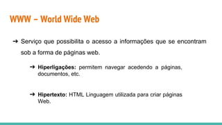 WWW – World Wide Web
➔ Serviço que possibilita o acesso a informações que se encontram
sob a forma de páginas web.
➔ Hiperligações: permitem navegar acedendo a páginas,
documentos, etc.
➔ Hipertexto: HTML Linguagem utilizada para criar páginas
Web.
 