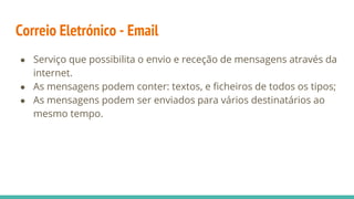 Correio Eletrónico - Email
● Serviço que possibilita o envio e receção de mensagens através da
internet.
● As mensagens podem conter: textos, e ficheiros de todos os tipos;
● As mensagens podem ser enviados para vários destinatários ao
mesmo tempo.
 