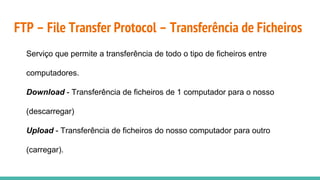 FTP – File Transfer Protocol – Transferência de Ficheiros
Serviço que permite a transferência de todo o tipo de ficheiros entre
computadores.
Download - Transferência de ficheiros de 1 computador para o nosso
(descarregar)
Upload - Transferência de ficheiros do nosso computador para outro
(carregar).
 
