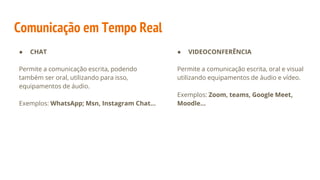 Comunicação em Tempo Real
● CHAT
Permite a comunicação escrita, podendo
também ser oral, utilizando para isso,
equipamentos de áudio.
Exemplos: WhatsApp; Msn, Instagram Chat…
● VIDEOCONFERÊNCIA
Permite a comunicação escrita, oral e visual
utilizando equipamentos de áudio e vídeo.
Exemplos: Zoom, teams, Google Meet,
Moodle…
 