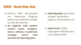 WWW - World Wide Web
➔ Imensa “teia” documental
em hipertexto (Páginas
web) a que podemos aceder
através da Internet.
➔ As páginas web podem
conter: texto, imagens,
sons e vídeos; e podemos
navegar entre elas
através de hiperligações.
➔ Hiperligações: permitem
navegar acedendo a
páginas, documentos, etc.
➔ Hipertexto: HTML
Linguagem utilizada para
criar páginas Web.
 