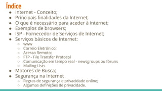 Índice
● Internet - Conceito;
● Principais finalidades da Internet;
● O que é necessário para aceder à internet;
● Exemplos de browsers;
● ISP - Fornecedor de Serviços de Internet;
● Serviços básicos de Internet:
○ www
○ Correio Eletrónico;
○ Acesso Remoto;
○ FTP - File Transfer Protocol
○ Comunicação em tempo real - newsgroups ou fóruns
○ Mailing Lists
● Motores de Busca;
● Segurança na Internet
○ Regras de segurança e privacidade online;
○ Algumas definições de privacidade.
 