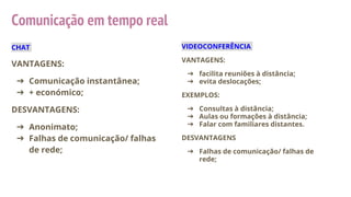 Comunicação em tempo real
CHAT
VANTAGENS:
➔ Comunicação instantânea;
➔ + económico;
DESVANTAGENS:
➔ Anonimato;
➔ Falhas de comunicação/ falhas
de rede;
VIDEOCONFERÊNCIA
VANTAGENS:
➔ facilita reuniões à distância;
➔ evita deslocações;
EXEMPLOS:
➔ Consultas à distância;
➔ Aulas ou formações à distância;
➔ Falar com familiares distantes.
DESVANTAGENS
➔ Falhas de comunicação/ falhas de
rede;
 
