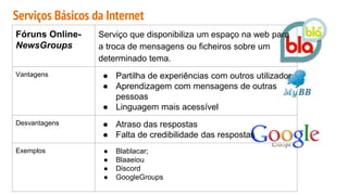Serviços Básicos da Internet
Fóruns Online-
NewsGroups
Serviço que disponibiliza um espaço na web para
a troca de mensagens ou ficheiros sobre um
determinado tema.
Vantagens ● Partilha de experiências com outros utilizador
● Aprendizagem com mensagens de outras
pessoas
● Linguagem mais acessível
Desvantagens ● Atraso das respostas
● Falta de credibilidade das respostas
Exemplos ● Blablacar;
● Blaaeiou
● Discord
● GoogleGroups
 