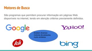 Motores de Busca
São programas que permitem procurar informação em páginas Web
disponíveis na internet, tendo em atenção critérios previamente definidos.
Existem diversos
motores de pesquisa,
muito similares
 
