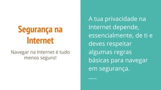 Segurança na
Internet
Navegar na Internet é tudo
menos seguro!
A tua privacidade na
Internet depende,
essencialmente, de ti e
deves respeitar
algumas regras
básicas para navegar
em segurança.
 
