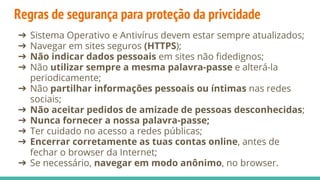 Regras de segurança para proteção da privcidade
➔ Sistema Operativo e Antivírus devem estar sempre atualizados;
➔ Navegar em sites seguros (HTTPS);
➔ Não indicar dados pessoais em sites não fidedignos;
➔ Não utilizar sempre a mesma palavra-passe e alterá-la
periodicamente;
➔ Não partilhar informações pessoais ou íntimas nas redes
sociais;
➔ Não aceitar pedidos de amizade de pessoas desconhecidas;
➔ Nunca fornecer a nossa palavra-passe;
➔ Ter cuidado no acesso a redes públicas;
➔ Encerrar corretamente as tuas contas online, antes de
fechar o browser da Internet;
➔ Se necessário, navegar em modo anônimo, no browser.
 
