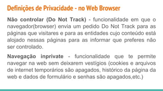 Definições de Privacidade - no Web Browser
Não controlar (Do Not Track) - funcionalidade em que o
navegador(browser) envia um pedido Do Not Track para as
páginas que visitares e para as entidades cujo conteúdo está
alojado nessas páginas para as informar que preferes não
ser controlado.
Navegação inprivate - funcionalidade que te permite
navegar na web sem deixarem vestígios (cookies e arquivos
de internet temporários são apagados, histórico da página da
web e dados de formulário e senhas são apagados,etc.)
 