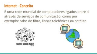 Internet - Conceito
É uma rede mundial de computadores ligados entre si
através de serviços de comunicação, como por
exemplo: cabo de fibra, linhas telefónicas ou satélite.
 