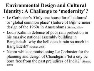 Environmental Design and Cultural Identity: A Challenge to ‘modernity’? Le Corbusier’s ‘Only one house for all cultures’ or ‘global common place’ (failure of Bijlmermeer design of the 1960s in Amsterdam)  (Shakur, 2005)  Louis Kahn in defence of poor rain protection in his massive national assembly building in Bangladesh ‘why the hell does it rain so much in Bangladesh?’ (Shakur, 2008)  Nehru while commissioning Le Corbusier for the planning and design of Chandigarh ‘let a city be born free from the past prejudices of India?’  (Shakur, 2003)  