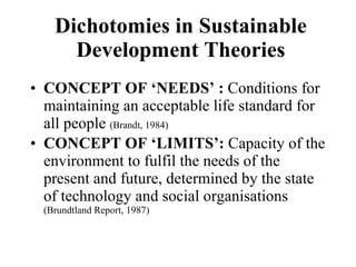 Dichotomies in Sustainable Development Theories CONCEPT OF ‘NEEDS’ :  Conditions for maintaining an acceptable life standard for all people  (Brandt, 1984)  CONCEPT OF ‘LIMITS’:  Capacity of the environment to fulfil the needs of the present and future, determined by the state of technology and social organisations  (Brundtland Report, 1987)  