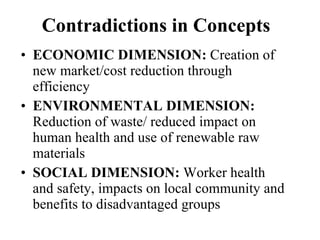 Contradictions in Concepts ECONOMIC DIMENSION:  Creation of new market/cost reduction through efficiency  ENVIRONMENTAL DIMENSION:  Reduction of waste/ reduced impact on human health and use of renewable raw materials SOCIAL DIMENSION:  Worker health and safety, impacts on local community and benefits to disadvantaged groups 