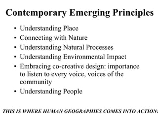 Contemporary Emerging Principles Understanding Place Connecting with Nature Understanding Natural Processes Understanding Environmental Impact Embracing co-creative design: importance to listen to every voice, voices of the community Understanding People THIS IS WHERE HUMAN GEOGRAPHIES COMES INTO ACTION! 