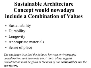 Sustainable Architecture Concept would nowadays include a Combination of Values  Sustainability Durability Longevity Appropriate materials Sense of place The challenge is to find the balance between environmental considerations and economic constraints. Many suggest consideration must be given to the need of our  communities  and the  eco-system. 