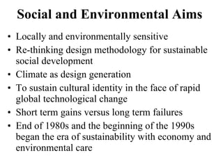Social and Environmental Aims  Locally and environmentally sensitive Re-thinking design methodology for sustainable social development  Climate as design generation To sustain cultural identity in the face of rapid global technological change Short term gains versus long term failures End of 1980s and the beginning of the 1990s  began the era of sustainability with economy and environmental care  