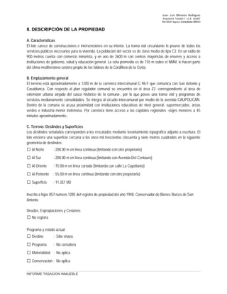 Juan ‐ Luis Menares Rodríguez
Arquitecto Tasador / I.C.A. 10.867
Rol 4414 Registro Consultores MINVU
INFORME TASACION INMUEBLE
II. DESCRIPCIÓN DE LA PROPIEDAD
A. Características
El lote carece de construcciones e intervenciones en su interior. La trama vial circundante le provee de todos los
servicios públicos necesarios para la vivienda. La población del sector es de clase media de tipo C2. En un radio de
900 metros cuenta con comercio minorista, y en uno de 2600 m con centros mayoristas de enseres y acceso a
instituciones de gobierno, salud y educación general. La cota promedio es de 155 m sobre el NMM, le hacen parte
del clima mediterráneo costero propio de los faldeos de la Cordillera de la Costa.
B. Emplazamiento general
El terreno está aproximadamente a 1200 m de la carretera intercomunal G 98-F que comunica con San Antonio y
Casablanca. Con respecto al plan regulador comunal se encuentra en el área Z3 -correspondiente al área de
extensión urbana alejada del casco histórico de la comuna-, por lo que posee una trama vial y programas de
servicios medianamente consolidados. Se integra al circuito intercomunal por medio de la avenida CAUPOLICÁN.
Dentro de la comuna se acusa proximidad con instituciones educativas de nivel general, supermercados, áreas
verdes e industria menor inofensiva. Por carretera tiene acceso a las capitales regionales -viajes menores a 45
minutos aproximadamente-.
C. Terreno: Deslindes y Superficies
Los deslindes señalados corresponden a los rescatados mediante levantamiento topográfico adjunto a escritura. El
lote encierra una superficie cercana a los once mil trescientos cincuenta y siete metros cuadrados en la siguiente
geometría de deslindes:
 Al Norte : 200.00 m en línea continua (limitando con otro propietario)
 Al Sur : 200.00 m en línea continua (limitando con Avenida Del Centauro)
 Al Oriente : 75.00 m en línea cortada (limitando con calle La Capellanía)
 Al Poniente : 55.00 m en línea continua (limitando con otro propietario)
 Superficie : 11.357 M2
Inscrito a fojas 857 número 1285 del registro de propiedad del año 1948. Conservador de Bienes Raíces de San
Antonio.
Deudas, Expropiaciones y Cesiones
 No registra
Programa y estado actual
 Destino : Sitio eriazo.
 Programa : No considera
 Materialidad : No aplica.
 Conservación : No aplica
 