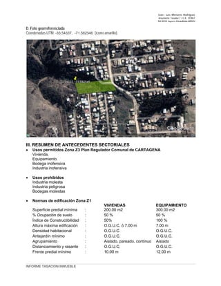 Juan ‐ Luis Menares Rodríguez
Arquitecto Tasador / I.C.A. 10.867
Rol 4414 Registro Consultores MINVU
INFORME TASACION INMUEBLE
D. Foto georreferenciada
Coordenadas UTM: -33.54337, -71.582546 (ícono amarillo).
III. RESUMEN DE ANTECEDENTES SECTORIALES
• Usos permitidos Zona Z3 Plan Regulador Comunal de CARTAGENA
Vivienda.
Equipamiento
Bodega inofensiva
Industria inofensiva
• Usos prohibidos
Industria molesta
Industria peligrosa
Bodegas molestas
• Normas de edificación Zona Z1
VIVIENDAS EQUIPAMIENTO
Superficie predial mínima : 200.00 m2 300.00 m2
% Ocupación de suelo : 50 % 50 %
Índice de Constructibilidad : 50% 100 %
Altura máxima edificación : O.G.U.C. ó 7.00 m 7.00 m
Densidad habitacional : O.G.U.C. O.G.U.C.
Antejardín mínimo : O.G.U.C. O.G.U.C.
Agrupamiento : Aislado, pareado, contínuo Aislado
Distanciamiento y rasante : O.G.U.C. O.G.U.C.
Frente predial mínimo : 10.00 m 12.00 m
 