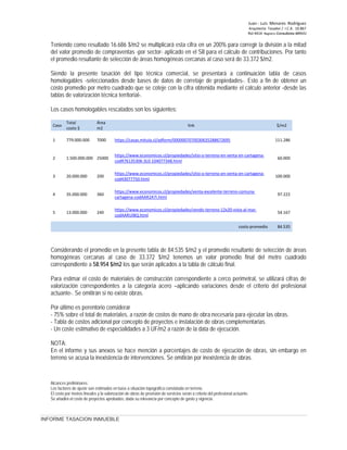 Juan ‐ Luis Menares Rodríguez
Arquitecto Tasador / I.C.A. 10.867
Rol 4414 Registro Consultores MINVU
INFORME TASACION INMUEBLE
Teniendo como resultado 16.686 $/m2 se multiplicará esta cifra en un 200% para corregir la división a la mitad
del valor promedio de compraventas -por sector- aplicado en el SII para el cálculo de contribuciones. Por tanto
el promedio resultante de selección de áreas homogéneas cercanas al caso será de 33.372 $/m2.
Siendo la presente tasación del tipo técnica comercial, se presentará a continuación tabla de casos
homologables -seleccionados desde bases de datos de corretaje de propiedades-. Esto a fin de obtener un
costo promedio por metro cuadrado que se coteje con la cifra obtenida mediante el cálculo anterior -desde las
tablas de valorización técnica territorial-.
Los casos homologables rescatados son los siguientes:
Caso
Total
costo $
Área
m2
link $/m2
1 779.000.000 7000 111.286
https://casas.mitula.cl/adform/0000007070030635288672695
2 1.500.000.000 25000 60.000
https://www.economicos.cl/propiedades/sitio-o-terreno-en-venta-en-cartagena-
codR76135306-3L0-104077348.html
3 20.000.000 200 100.000
https://www.economicos.cl/propiedades/sitio-o-terreno-en-venta-en-cartagena-
cod43077750.html
4 35.000.000 360 97.222
https://www.economicos.cl/propiedades/venta-excelente-terreno-comuna-
cartagena-codAAR2A7I.html
5 13.000.000 240 54.167
https://www.economicos.cl/propiedades/vendo-terreno-12x20-vista-al-mar-
codAARUIBQ.html
costo promedio 84.535
Considerando el promedio en la presente tabla de 84.535 $/m2 y el promedio resultante de selección de áreas
homogéneas cercanas al caso de 33.372 $/m2 tenemos un valor promedio final del metro cuadrado
correspondiente a 58.954 $/m2 los que serán aplicados a la tabla de cálculo final.
Para estimar el costo de materiales de construcción correspondiente a cerco perimetral, se utilizará cifras de
valorización correspondientes a la categoría acero –aplicando variaciones desde el criterio del profesional
actuante-. Se omitirán si no existe obras.
Por último es perentorio considerar
- 75% sobre el total de materiales, a razón de costos de mano de obra necesaria para ejecutar las obras.
- Tabla de costos adicional por concepto de proyectos e instalación de obras complementarias.
- Un coste estimativo de especialidades a 3 UF/m2 a razón de la data de ejecución.
NOTA:
En el informe y sus anexos se hace mención a porcentajes de costo de ejecución de obras, sin embargo en
terreno se acusa la inexistencia de intervenciones. Se omitirán por inexistencia de obras.
Alcances preliminares:
Los factores de ajuste son estimados en base a situación topográfica constatada en terreno.
El costo por metros lineales y la valorización de obras de provisión de servicios serán a criterio del profesional actuante.
Se añadirá el costo de proyectos aprobados, dada su relevancia por concepto de gasto y vigencia.
 