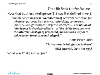 Text-BI: Back to the FutureNote that business intelligence (BI) was first defined in 1958:“In this paper, business is a collection of activities carried on for whatever purpose, be it science, technology, commerce, industry, law, government, defense, et cetera...  The notion of intelligence is also defined here... as ‘the ability to apprehend the interrelationships of presented facts in such a way as to guide action towards a desired goal.’”-- Hans Peter Luhn“A Business Intelligence System”IBM Journal, October 1958What was IT like in the ‘50s?