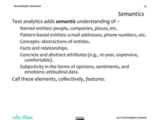 SemanticsText analytics adds semantic understanding of –Named entities: people, companies, places, etc.Pattern-based entities: e-mail addresses, phone numbers, etc.Concepts: abstractions of entities.Facts and relationships.Concrete and abstract attributes (e.g., 10-year, expensive, comfortable).Subjectivity in the forms of opinions, sentiments, and emotions: attitudinal data.Call these elements, collectively, features.