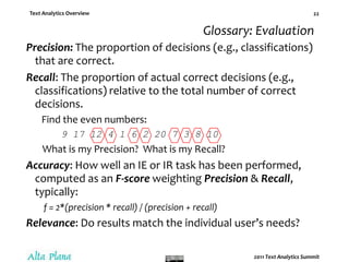 Text Analytics DefinitionText analytics automates what researchers, writers, scholars, and all the rest of us have been doing for years.  Text analytics –Applies linguistic and/or statistical techniques to extract concepts and patterns that can be applied to categorize and classify documents, audio, video, images.Transforms “unstructured” information into data for application of traditional analysis techniques.Discerns meaning and relationships in large volumes of information that were previously unprocessable by computer.