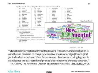 Text Analytics PipelineTypical steps in text analytics include –Identify and retrieve documents for analysis. Apply statistical &/ linguistic &/ structural techniques to discern, tag, and extract entities, concepts, relationships, and events (features) within document sets.Apply statistical pattern-matching & similarity techniques to classify documents and organize extracted features according to a specified or generated categorization / taxonomy.– via a pipeline of statistical & linguistic steps.Let’s look at them, at steps to model text...