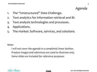 AgendaThe “Unstructured” Data Challenge.Text analytics for information retrieval and BI.Text analysis technologies and processes.Applications.The market: Software, services, and solutions.Note:I will not cover the agenda in a completely linear fashion.Product images and references are used to illustrate only.Some slides are included for reference purposes.